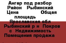 Ангар под разбор › Район ­ Рыбинский › Цена ­ 200 000 › Общая площадь ­ 500 - Ярославская обл., Рыбинский р-н, Покров с. Недвижимость » Помещения продажа   